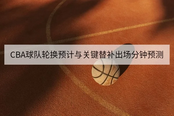 CBA球队轮换预计与关键替补出场分钟预测